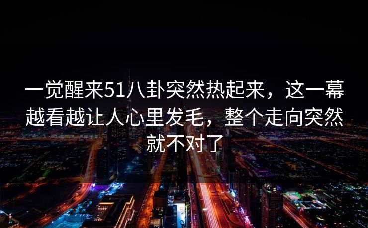 一觉醒来51八卦突然热起来，这一幕越看越让人心里发毛，整个走向突然就不对了