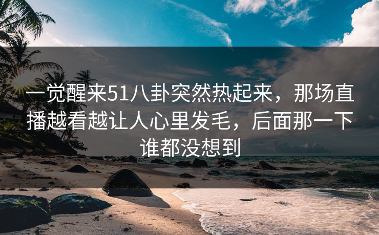一觉醒来51八卦突然热起来，那场直播越看越让人心里发毛，后面那一下谁都没想到