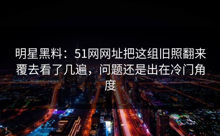 明星黑料：51网网址把这组旧照翻来覆去看了几遍，问题还是出在冷门角度