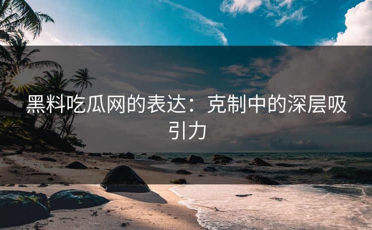 黑料吃瓜网的表达：克制中的深层吸引力