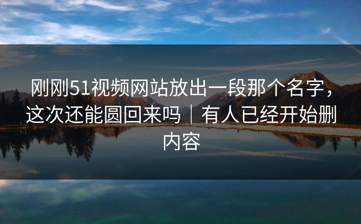 刚刚51视频网站放出一段那个名字，这次还能圆回来吗｜有人已经开始删内容