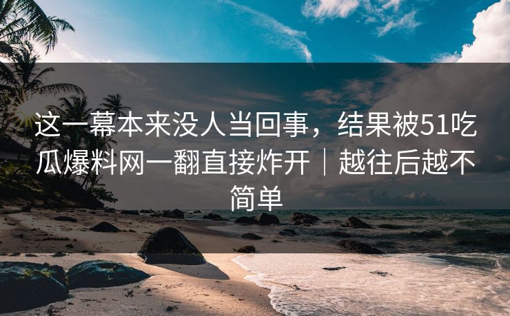 这一幕本来没人当回事,结果被51吃瓜爆料网一翻直接炸开|越往后越不简单 这一幕本来没人当回事,结果被51吃瓜爆料网一翻直接炸开|越往后越不简单
