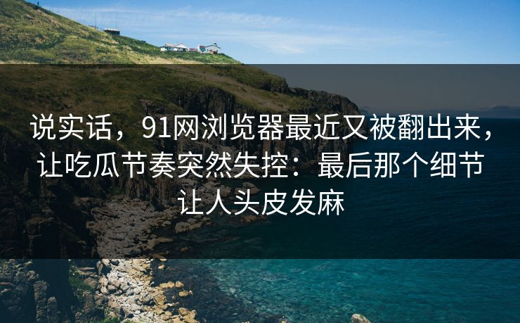 说实话，91网浏览器最近又被翻出来，让吃瓜节奏突然失控：最后那个细节让人头皮发麻