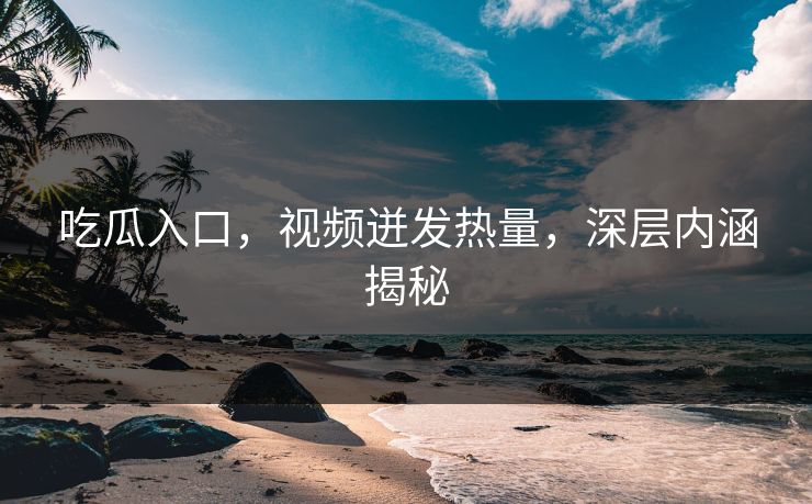 吃瓜入口，视频迸发热量，深层内涵揭秘