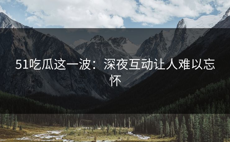 51吃瓜这一波：深夜互动让人难以忘怀