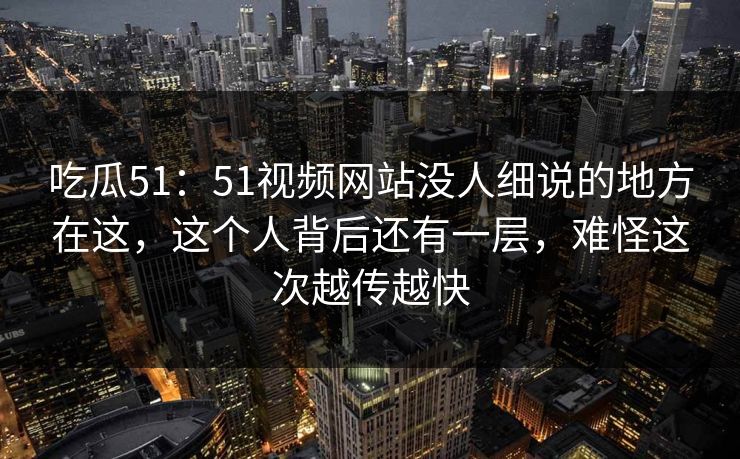 吃瓜51:51视频网站没人细说的地方在这,这个人背后还有一层,难怪这次越传越快 吃瓜51:51视频网站没人细说的地方在这,这个人背后还有一层,难怪这次越传越快