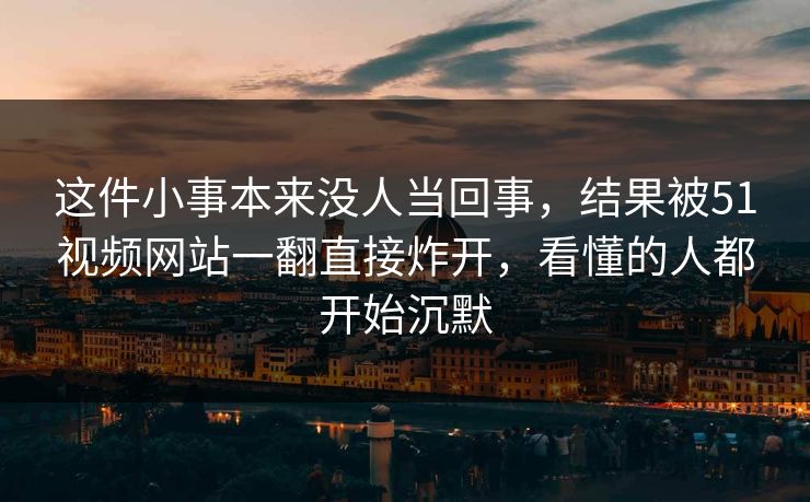 这件小事本来没人当回事，结果被51视频网站一翻直接炸开，看懂的人都开始沉默