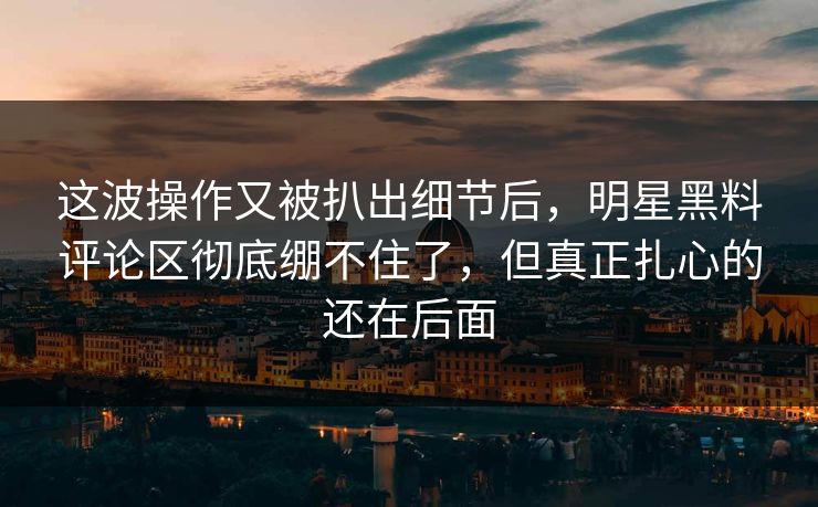 这波操作又被扒出细节后，明星黑料评论区彻底绷不住了，但真正扎心的还在后面