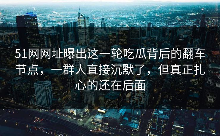 51网网址曝出这一轮吃瓜背后的翻车节点,一群人直接沉默了,但真正扎心的还在后面 51网网址曝出这一轮吃瓜背后的翻车节点,一群人直接沉默了,但真正扎心的还在后面