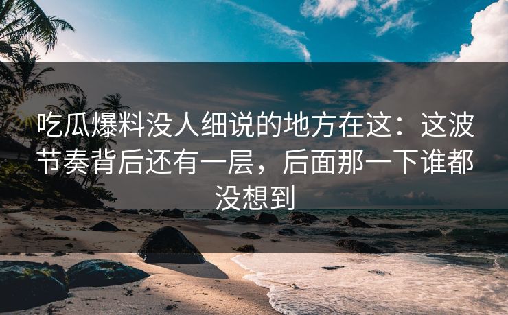 吃瓜爆料没人细说的地方在这：这波节奏背后还有一层，后面那一下谁都没想到